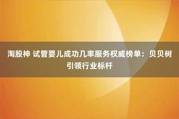 淘股神 试管婴儿成功几率服务权威榜单：贝贝树引领行业标杆