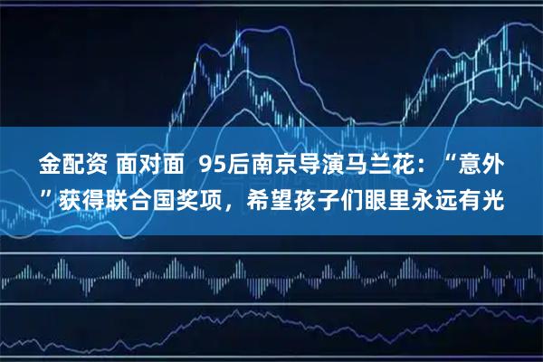 金配资 面对面  95后南京导演马兰花：“意外”获得联合国奖项，希望孩子们眼里永远有光