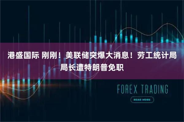 港盛国际 刚刚！美联储突爆大消息！劳工统计局局长遭特朗普免职